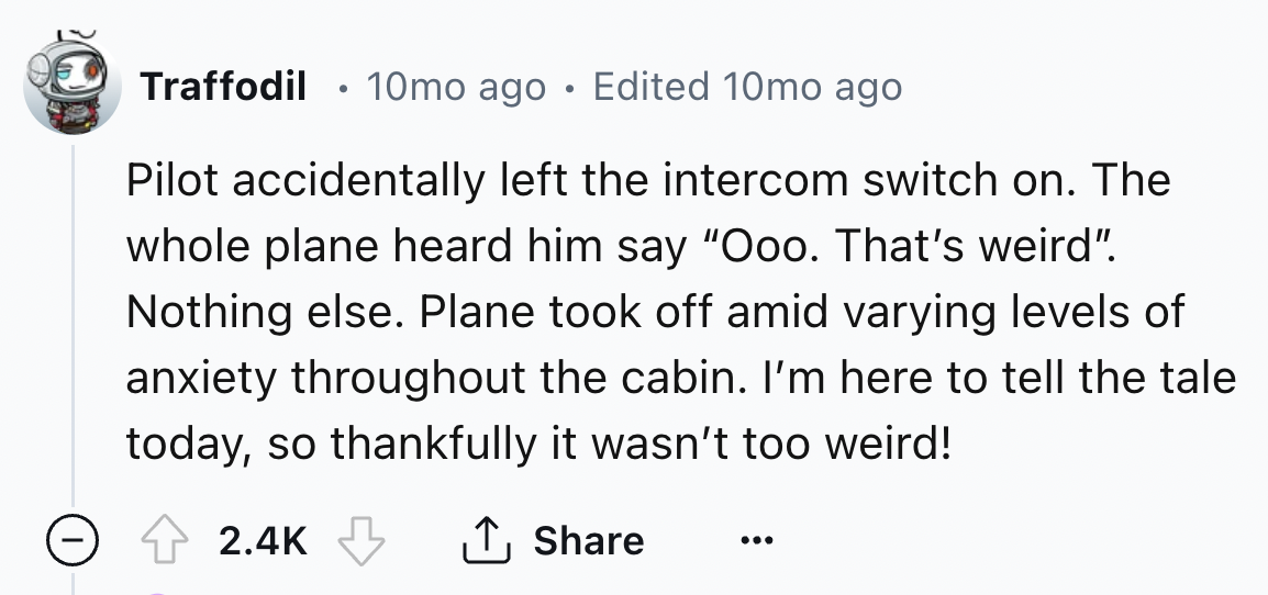 number - Traffodil 10mo ago Edited 10mo ago Pilot accidentally left the intercom switch on. The whole plane heard him say "Ooo. That's weird". Nothing else. Plane took off amid varying levels of anxiety throughout the cabin. I'm here to tell the tale toda
